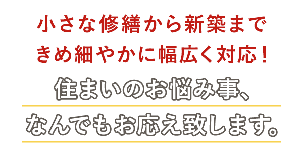 小さな修繕から新築まで!きめ細やかに幅広く対応!
住まいのお悩み事、なんでもお応えいたします。